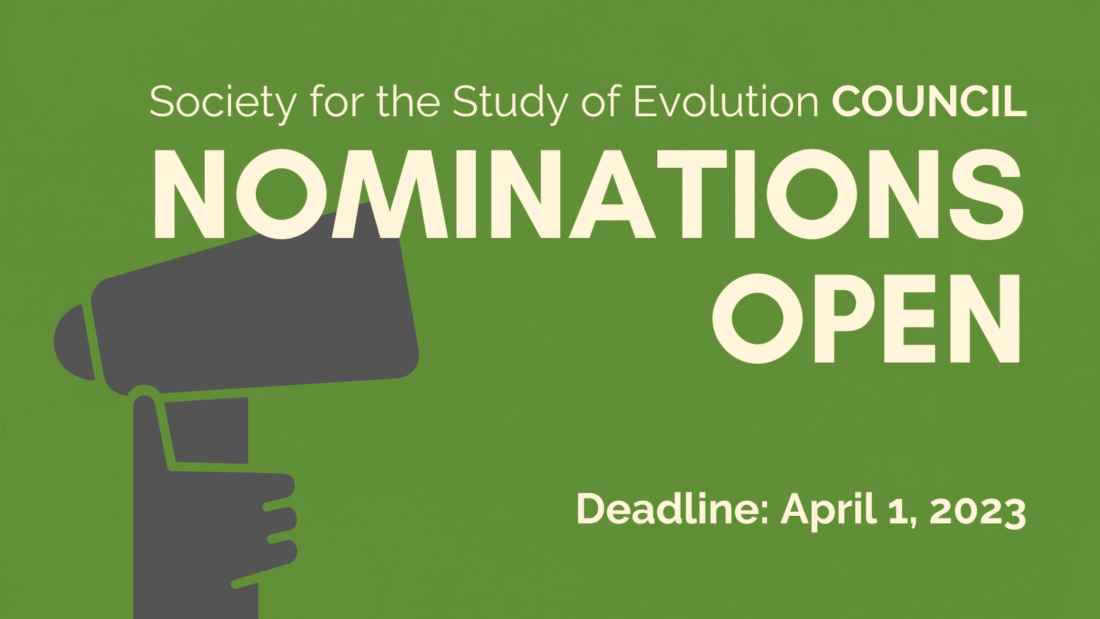 Text: Society for the Study of Evolution Council. Nominations Open. Deadline: April 1, 2023. Outline of a hand holding a megaphone.